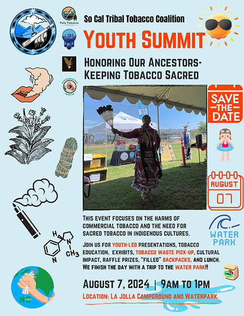 So Cal Tribal Tobacco Coalition. Youth Summit: Honoring Our Ancestors—Keeping Tobacco Sacred. Photo of a woman dancing in traditional Native American regalia under an awning in the shade. Save the Date: August 07. This event focuses on the harms of commercial tobacco and the need for sacred tobacco in indigenous cultures. Join us for youth-led presentations, tobacco education, exhibits, tobacco waste pick-up, cultural impact, raffle prizes, 'filled' backpacks, and lunch. We finish the day with a trip to the water park!! August 7, 2024. 9 AM to 1 PM. Location: La Jolla Campground and Waterpark. Clipart decorations of tobacco leaves, smoke, and a fist breaking cigarettes over the Earth. 