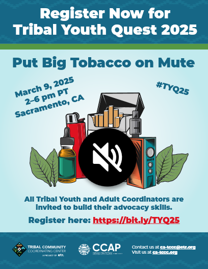 Register Now for Tribal Youth Quest 2025: Put Big Tobacco on Mute. March 9, 2025. 2 - 6 PM PT. Sacramento, California. #TYQ25. All Tribal Youth and Adult Coordinators are invited to build their advocacy skills. Register here: https://bit.ly/TYQ25. Image of tobacco products with a mute button over them. Logos for TCCC and CCAP. Contact us at ca-tccc@etr.org. Visit us at ca-tccc.org.